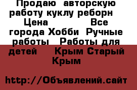 Продаю  авторскую работу куклу-реборн  › Цена ­ 27 000 - Все города Хобби. Ручные работы » Работы для детей   . Крым,Старый Крым